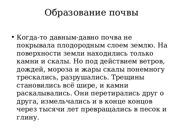 Образование почвы Когда-то давным-давно почва не покрывала плодородным слоем землю. На поверхности земли находились только камни и скалы. Но под действием ветров, дождей, мороза и жары скалы понемногу трескались, разрушались. Трещины становились всё шире, и камни раскалывались. Они перетирались друг о друга, измельчались и в конце концов через тысячи лет превращались в песок и глину. 