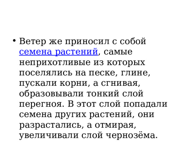 Ветер же приносил с собой семена растений , самые неприхотливые из которых поселялись на песке, глине, пускали корни, а сгнивая, образовывали тонкий слой перегноя. В этот слой попадали семена других растений, они разрастались, а отмирая, увеличивали слой чернозёма. 