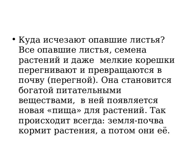 Куда исчезают опавшие листья? Все опавшие листья, семена растений и даже мелкие корешки перегнивают и превращаются в почву (перегной). Она становится богатой питательными веществами, в ней появляется новая «пища» для растений. Так происходит всегда: земля-почва кормит растения, а потом они её. 