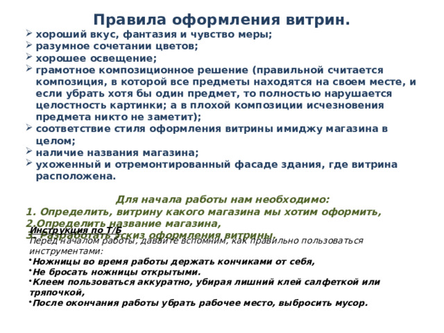 Правила оформления витрин. хороший вкус, фантазия и чувство меры; разумное сочетании цветов; хорошее освещение; грамотное композиционное решение (правильной считается композиция, в которой все предметы находятся на своем месте, и если убрать хотя бы один предмет, то полностью нарушается целостность картинки; а в плохой композиции исчезновения предмета никто не заметит); соответствие стиля оформления витрины имиджу магазина в целом; наличие названия магазина; ухоженный и отремонтированный фасаде здания, где витрина расположена.  Для начала работы нам необходимо: 1. Определить, витрину какого магазина мы хотим оформить, 2.Определить название магазина, 3. Разработать эскиз оформления витрины.                           Инструкция по Т/Б Перед началом работы, давайте вспомним, как правильно пользоваться инструментами: Ножницы во время работы держать кончиками от себя, Не бросать ножницы открытыми. Клеем пользоваться аккуратно, убирая лишний клей салфеткой или тряпочкой, После окончания работы убрать рабочее место, выбросить мусор. 
