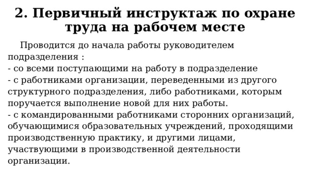 2. Первичный инструктаж по охране труда на рабочем месте  Проводится до начала работы руководителем подразделения : - со всеми поступающими на работу в подразделение - с работниками организации, переведенными из другого структурного подразделения, либо работниками, которым поручается выполнение новой для них работы. - с командированными работниками сторонних организаций, обу­чающимися образовательных учреждений, проходящими производственную практику, и другими лицами, участвующими в производственной деятельности организации. 