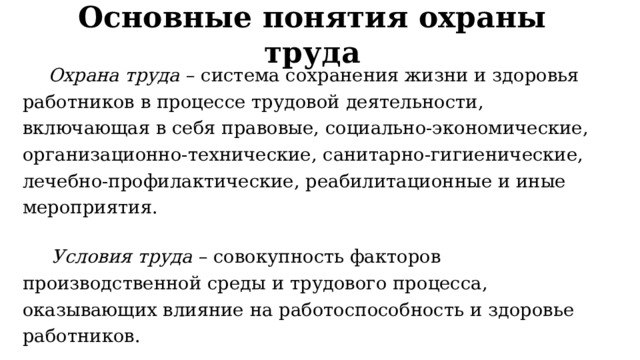 Основные понятия охраны труда  Охрана труда  – система сохранения жизни и здоровья работников в процессе трудовой деятельности, включающая в себя правовые, социально-экономические, организационно-технические, санитарно-гигиенические, лечебно-профилактические, реабилитационные и иные мероприятия.  Условия труда  – совокупность факторов производственной среды и трудового процесса, оказывающих влияние на работоспособность и здоровье работников. 