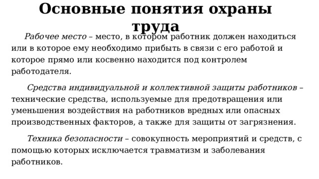 Основные понятия охраны труда  Рабочее место  – место, в котором работник должен находиться или в которое ему необходимо прибыть в связи с его работой и которое прямо или косвенно находится под контролем работодателя.  Средства индивидуальной и коллективной защиты работников  – технические средства, используемые для предотвращения или уменьшения воздействия на работников вредных или опасных производственных факторов, а также для защиты от загрязнения.  Техника безопасности  – совокупность мероприятий и средств, с помощью которых исключается травматизм и заболевания работников. 