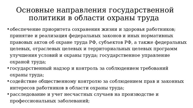 Основные направления государственной политики в области охраны труда обеспечение приоритета сохранения жизни и здоровья работников; принятие и реализация федеральных законов и иных нормативных правовых актов об охране труда РФ, субъектов РФ, а также федеральных целевых, отраслевых целевых и территориальных целевых программ улучшения условий и охраны труда; государственное управление охраной труда; государственный надзор и контроль за соблюдением требований охраны труда; содействие общественному контролю за соблюдением прав и законных интересов работников в области охраны труда; расследование и учет несчастных случаев на производстве и профессиональных заболеваний;  
