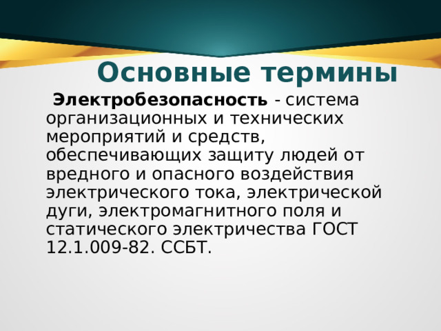 Основные термины  Электробезопасность  - система организационных и технических мероприятий и средств, обеспечивающих защиту людей от вредного и опасного воздействия электрического тока, электрической дуги, электромагнитного поля и статического электричества ГОСТ 12.1.009-82. ССБТ.   