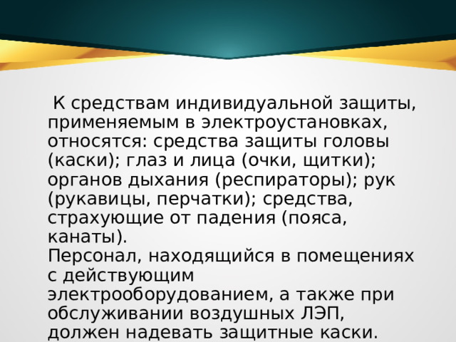  К средствам индивидуальной защиты, применяемым в электроустановках, относятся: средства защиты головы (каски); глаз и лица (очки, щитки); органов дыхания (респираторы); рук (рукавицы, перчатки); средства, страхующие от падения (пояса, канаты).   Персонал, находящийся в помещениях с действующим электрооборудованием, а также при обслуживании воздушных ЛЭП, должен надевать защитные каски.  