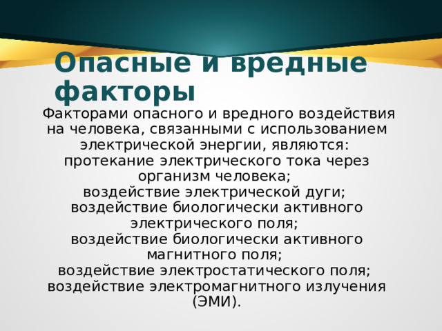 Опасные и вредные факторы  Факторами опасного и вредного воздействия на человека, связанными с использованием электрической энергии, являются:   протекание электрического тока через организм человека;   воздействие электрической дуги;   воздействие биологически активного электрического поля;   воздействие биологически активного магнитного поля;   воздействие электростатического поля;   воздействие электромагнитного излучения (ЭМИ). 