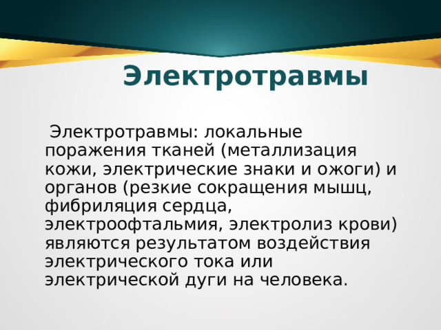 Электротравмы  Электротравмы: локальные поражения тканей (металлизация кожи, электрические знаки и ожоги) и органов (резкие сокращения мышц, фибриляция сердца, электроофтальмия, электролиз крови) являются результатом воздействия электрического тока или электрической дуги на человека.  