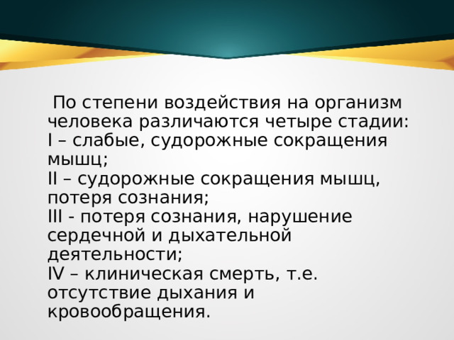  По степени воздействия на организм человека различаются четыре стадии:   I – слабые, судорожные сокращения мышц;   II – судорожные сокращения мышц, потеря сознания;   III - потеря сознания, нарушение сердечной и дыхательной деятельности;   IV – клиническая смерть, т.е. отсутствие дыхания и кровообращения.  