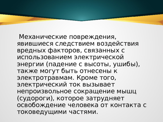  Механические повреждения, явившиеся следствием воздействия вредных факторов, связанных с использованием электрической энергии (падение с высоты, ушибы), также могут быть отнесены к электротравмам. Кроме того, электрический ток вызывает непроизвольное сокращение мышц (судороги), которое затрудняет освобождение человека от контакта с токоведущими частями.  