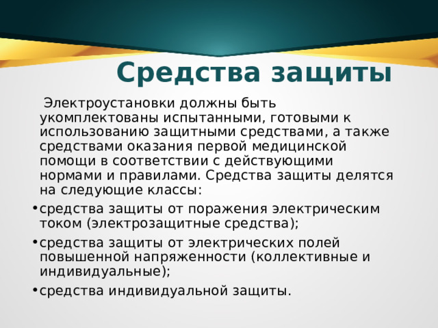 Средства защиты  Электроустановки должны быть укомплектованы испытанными, готовыми к использованию защитными средствами, а также средствами оказания первой медицинской помощи в соответствии с действующими нормами и правилами. Средства защиты делятся на следующие классы: средства защиты от поражения электрическим током (электрозащитные средства); средства защиты от электрических полей повышенной напряженности (коллективные и индивидуальные); средства индивидуальной защиты.  