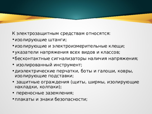 К электрозащитным средствам относятся:  изолирующие штанги;  изолирующие и электроизмерительные клещи;  указатели напряжения всех видов и классов;  бесконтактные сигнализаторы наличия напряжения;   изолированный инструмент;  диэлектрические перчатки, боты и галоши, ковры, изолирующие подставки;   защитные ограждения (щиты, ширмы, изолирующие накладки, колпаки);   переносные заземления;  плакаты и знаки безопасности;  
