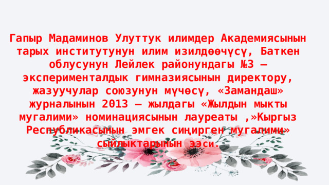 Гапыр Мадаминов Улуттук илимдер Академиясынын тарых институтунун илим изилдөөчүсү, Баткен облусунун Лейлек районундагы №3 – эксперименталдык гимназиясынын директору, жазуучулар союзунун мүчөсү, «Замандаш» журналынын 2013 – жылдагы «Жылдын мыкты мугалими» номинациясынын лауреаты ,»Кыргыз Республикасынын эмгек сиңирген мугалими» сыйлыктарынын ээ си. Гапыр Мадаминов Улуттук илимдер Академиясынын тарых институтунун илим изилдөөчүсү, Баткен облусунун Лейлек районундагы №3 – эксперименталдык гимназиясынын директору, жазуучулар союзунун мүчөсү, «Замандаш» журналынын 2013 – жылдагы «Жылдын мыкты мугалими» номинациясынын лауреаты ,»Кыргыз Республикасынын эмгек сиңирген мугалими» сыйлыктарынын ээси. 