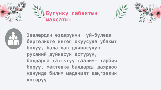 Бүгүнкү сабактын максаты: Энелердин өздөрүнүн үй-бүлөдө биргеликте китеп окуусуна убакыт бөлүү, бала жан дүйнөсүнүн руханий дүйнөсүн өстүрүү, балдарга татыктуу таалим- тарбия берүү, мектепке балдарды даярдоо жөнүндө билим маданият деңгээлин көтөрүү 