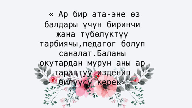 « Ар бир ата-эне өз балдары үчүн биринчи жана түбөлүктүү тарбиячы,педагог болуп саналат.Баланы окутардан мурун аны ар тараптуу изденип билүүсү керек» 