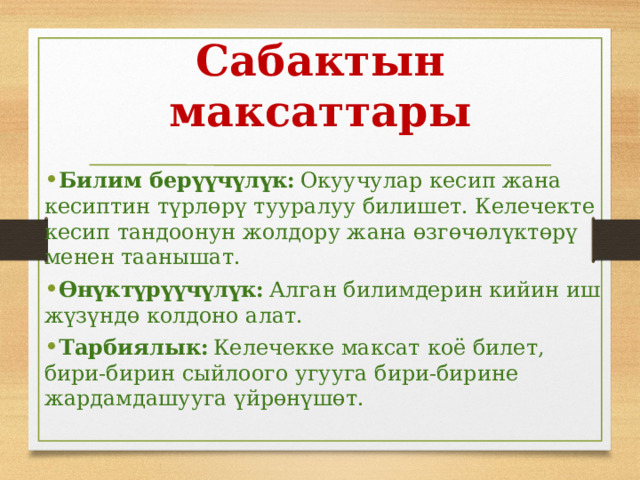 Сабактын максаттары Билим берүүчүлүк:  Окуучулар кесип жана кесиптин түрлөрү тууралуу билишет. Келечекте кесип тандоонун жолдору жана өзгөчөлүктөрү менен таанышат. Өнүктүрүүчүлүк:  Алган билимдерин кийин иш жүзүндө колдоно алат. Тарбиялык:  Келечекке максат коё билет, бири-бирин сыйлоого угууга бири-бирине жардамдашууга үйрөнүшөт. 
