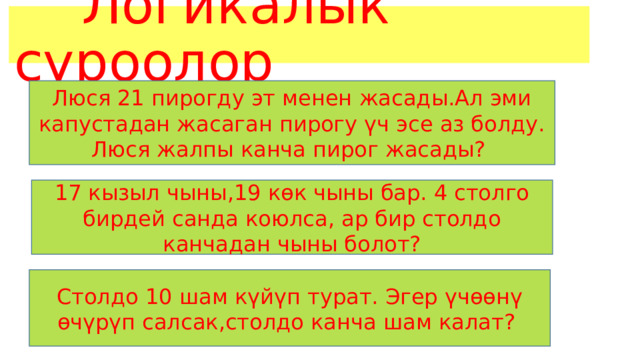  Логикалык суроолор Люся 21 пирогду эт менен жасады.Ал эми капустадан жасаган пирогу үч эсе аз болду. Люся жалпы канча пирог жасады? 17 кызыл чыны,19 көк чыны бар. 4 столго бирдей санда коюлса, ар бир столдо канчадан чыны болот? Столдо 10 шам күйүп турат. Эгер үчөөнү өчүрүп салсак,столдо канча шам калат? 