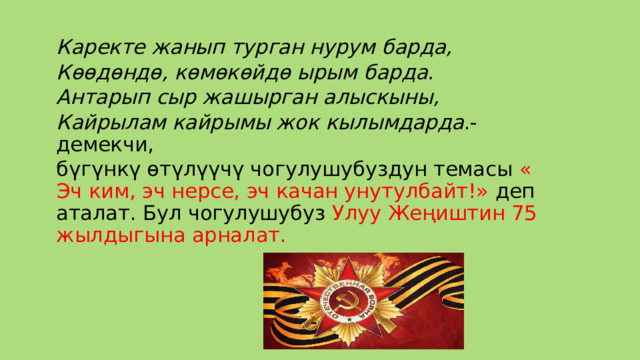  Каректе жанып турган нурум барда,  Көөдөндө, көмөкөйдө ырым барда.  Антарып сыр жашырган алыскыны,  Кайрылам кайрымы жок кылымдарда .- демекчи, бүгүнкү өтүлүүчү чогулушубуздун темасы « Эч ким, эч нерсе, эч качан унутулбайт!» деп аталат. Бул чогулушубуз Улуу Жеңиштин 75 жылдыгына арналат. 