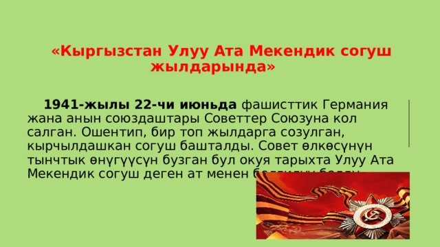  «Кыргызстан Улуу Ата Мекендик согуш жылдарында»   1941-жылы 22-чи июньда фашисттик Германия жана анын союздаштары Советтер Союзуна кол салган. Ошентип, бир топ жылдарга созулган, кырчылдашкан согуш башталды. Совет өлкөсүнүн тынчтык өнүгүүсүн бузган бул окуя тарыхта Улуу Ата Мекендик согуш деген ат менен белгилүү болду. 