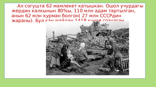  Ал согушта 62 мамлекет катышкан. Ошол учурдагы жердин калкынын 80%ы, 110 млн адам тартылган, анын 62 млн курман болгон( 27 млн СССРдин жараны). Бул кан майдан 1418 күнгө созулган. 