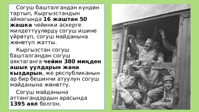  Согуш башталгандан күндөн тартып, Кыргызстандын аймагында 16 жаштан 50 жашка чейинки аскерге милдеттүүлөрдү согуш ишине үйрөтүп, согуш майданына жөнөтүп жатты.  Кыргызстан согуш башталгандан согуш аяктаганга чейин 380 миңден ашык уулдарын жана кыздарын , же республиканын ар бир бешинчи атуулун согуш майданына жөнөттү.  Согуш майданына аттангандардын арасында 1395 аял болгон. 