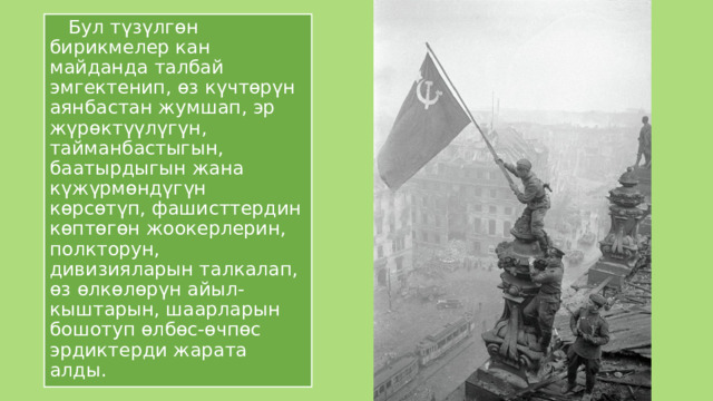  Бул түзүлгөн бирикмелер кан майданда талбай эмгектенип, өз күчтөрүн аянбастан жумшап, эр жүрөктүүлүгүн, тайманбастыгын, баатырдыгын жана күжүрмөндүгүн көрсөтүп, фашисттердин көптөгөн жоокерлерин, полкторун, дивизияларын талкалап, өз өлкөлөрүн айыл-кыштарын, шаарларын бошотуп өлбөс-өчпөс эрдиктерди жарата алды. 