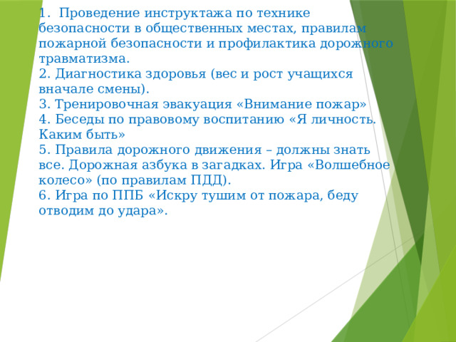  Профилактическая работа   1. Проведение инструктажа по технике безопасности в общественных местах, правилам пожарной безопасности и профилактика дорожного травматизма.  2. Диагностика здоровья (вес и рост учащихся вначале смены).  3. Тренировочная эвакуация «Внимание пожар»  4. Беседы по правовому воспитанию «Я личность. Каким быть»  5. Правила дорожного движения – должны знать все. Дорожная азбука в загадках. Игра «Волшебное колесо» (по правилам ПДД).  6. Игра по ППБ «Искру тушим от пожара, беду отводим до удара».    