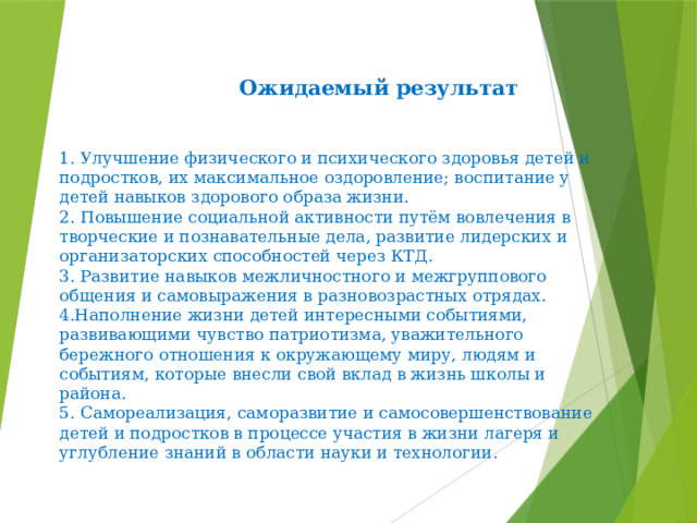  Ожидаемый результат   1. Улучшение физического и психического здоровья детей и подростков, их максимальное оздоровление; воспитание у детей навыков здорового образа жизни.  2. Повышение социальной активности путём вовлечения в творческие и познавательные дела, развитие лидерских и организаторских способностей через КТД.  3. Развитие навыков межличностного и межгруппового общения и самовыражения в разновозрастных отрядах.  4.Наполнение жизни детей интересными событиями, развивающими чувство патриотизма, уважительного бережного отношения к окружающему миру, людям и событиям, которые внесли свой вклад в жизнь школы и района.  5. Самореализация, саморазвитие и самосовершенствование детей и подростков в процессе участия в жизни лагеря и углубление знаний в области науки и технологии. 