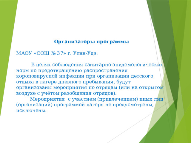      Организаторы программы   МАОУ «СОШ № 37» г. Улан-Удэ:    В целях соблюдения санитарно-эпидемологических норм по предотвращению распространения короновирусной инфекции при организации детского отдыха в лагере дневного пребывания, будут организованы мероприятия по отрядам (или на открытом воздухе с учётом разобщения отрядов).  Мероприятия с участием (привлечением) иных лиц (организаций) программой лагеря не предусмотрены, исключены.   