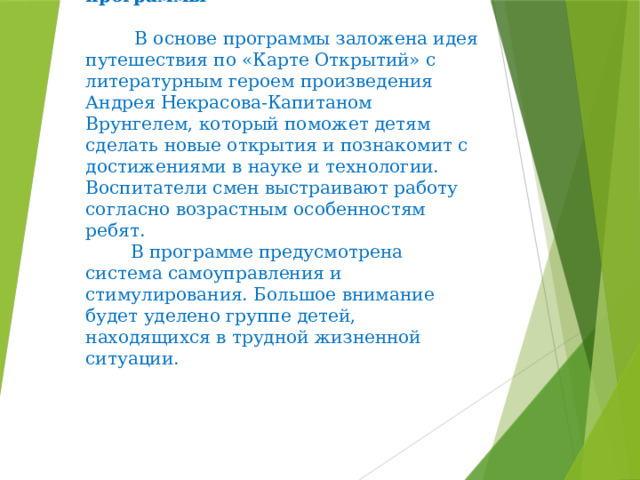  Основное содержание программы    В основе программы заложена идея путешествия по «Карте Открытий» с литературным героем произведения Андрея Некрасова-Капитаном Врунгелем, который поможет детям сделать новые открытия и познакомит с достижениями в науке и технологии. Воспитатели смен выстраивают работу согласно возрастным особенностям ребят.  В программе предусмотрена система самоуправления и стимулирования. Большое внимание будет уделено группе детей, находящихся в трудной жизненной ситуации. 