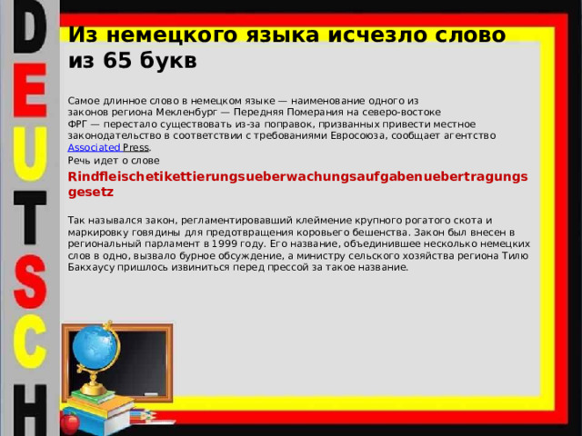 Из немецкого языка исчезло слово из 65 букв   Самое длинное слово в немецком языке — наименование одного из законов региона Мекленбург — Передняя Померания на северо-востоке ФРГ — перестало существовать из-за поправок, призванных привести местное законодательство в соответствии с требованиями Евросоюза, сообщает агентство  Associated  Press . Речь идет о слове Rindfleischetikettierungsueberwachungsaufgabenuebertragungsgesetz Так назывался закон, регламентировавший клеймение крупного рогатого скота и маркировку говядины для предотвращения коровьего бешенства. Закон был внесен в региональный парламент в 1999 году. Его название, объединившее несколько немецких слов в одно, вызвало бурное обсуждение, а министру сельского хозяйства региона Тилю Бакхаусу пришлось извиниться перед прессой за такое название. 