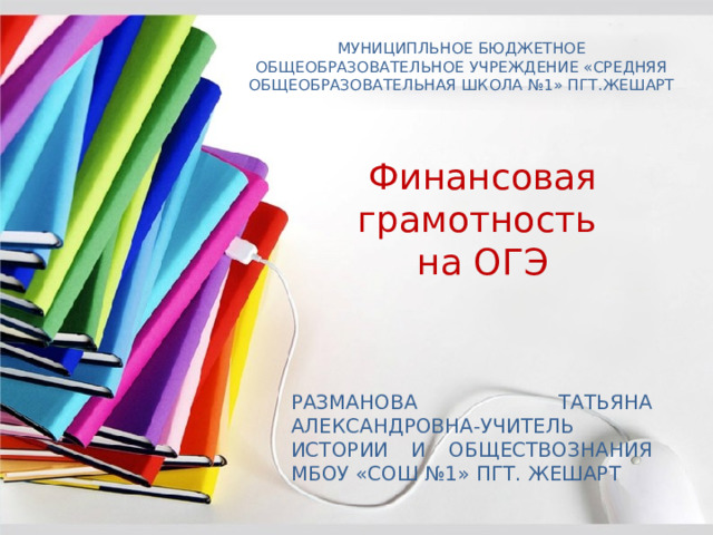 МУНИЦИПЛЬНОЕ БЮДЖЕТНОЕ ОБЩЕОБРАЗОВАТЕЛЬНОЕ УЧРЕЖДЕНИЕ «СРЕДНЯЯ ОБЩЕОБРАЗОВАТЕЛЬНАЯ ШКОЛА №1» ПГТ.ЖЕШАРТ    Финансовая грамотность на ОГЭ РАЗМАНОВА ТАТЬЯНА АЛЕКСАНДРОВНА-УЧИТЕЛЬ ИСТОРИИ И ОБЩЕСТВОЗНАНИЯ МБОУ «СОШ №1» ПГТ. ЖЕШАРТ 