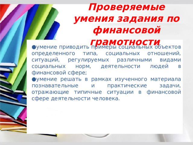  Проверяемые умения задания по финансовой грамотности ● умение приводить примеры социальных объектов определенного типа, социальных отношений, ситуаций, регулируемых различными видами социальных норм, деятельности людей в финансовой сфере; ● умение решать в рамках изученного материала познавательные и практические задачи, отражающие типичные ситуации в финансовой сфере деятельности человека. 