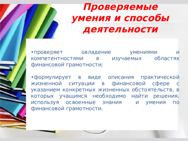 Проверяемые умения и способы деятельности • проверяет овладение умениями и компетентностями в изучаемых областях финансовой грамотности; • формулирует в виде описания практической жизненной ситуации в финансовой сфере с указанием конкретных жизненных обстоятельств, в которых учащимся необходимо найти решения, используя освоенные знания и умения по финансовой грамотности. 