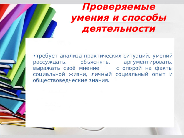 Проверяемые умения и способы деятельности • требует анализа практических ситуаций, умений рассуждать, объяснять, аргументировать, выражать своё мнение с опорой на факты социальной жизни, личный социальный опыт и обществоведческие знания. 