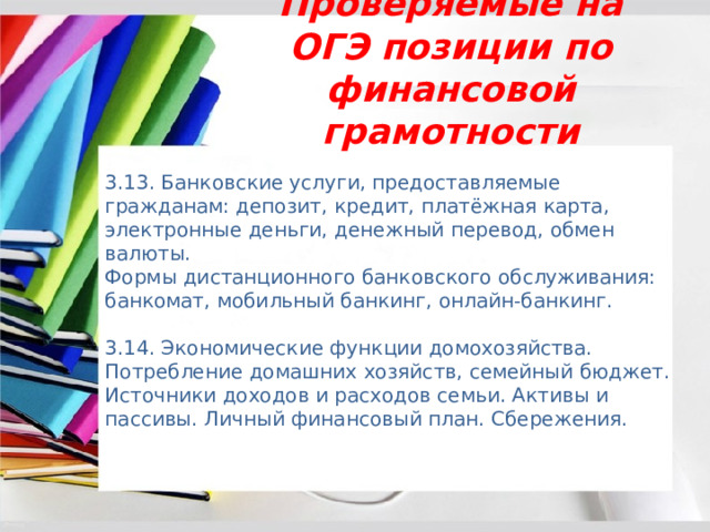 Проверяемые на ОГЭ позиции по финансовой грамотности 3.13. Банковские услуги, предоставляемые гражданам: депозит, кредит, платёжная карта, электронные деньги, денежный перевод, обмен валюты. Формы дистанционного банковского обслуживания: банкомат, мобильный банкинг, онлайн-банкинг. 3.14. Экономические функции домохозяйства. Потребление домашних хозяйств, семейный бюджет. Источники доходов и расходов семьи. Активы и пассивы. Личный финансовый план. Сбережения. 