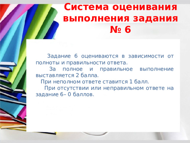 Система оценивания выполнения задания № 6  Задание 6 оцениваются в зависимости от полноты и правильности ответа.  За полное и правильное выполнение выставляется 2 балла.  При неполном ответе ставится 1 балл.  При отсутствии или неправильном ответе на задание 6– 0 баллов. 