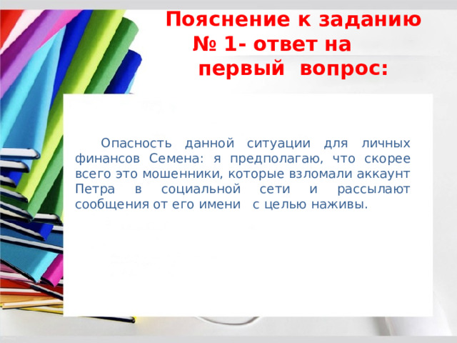 Пояснение к заданию № 1- ответ на первый вопрос:  Опасность данной ситуации для личных финансов Семена: я предполагаю, что скорее всего это мошенники, которые взломали аккаунт Петра в социальной сети и рассылают сообщения от его имени с целью наживы. 