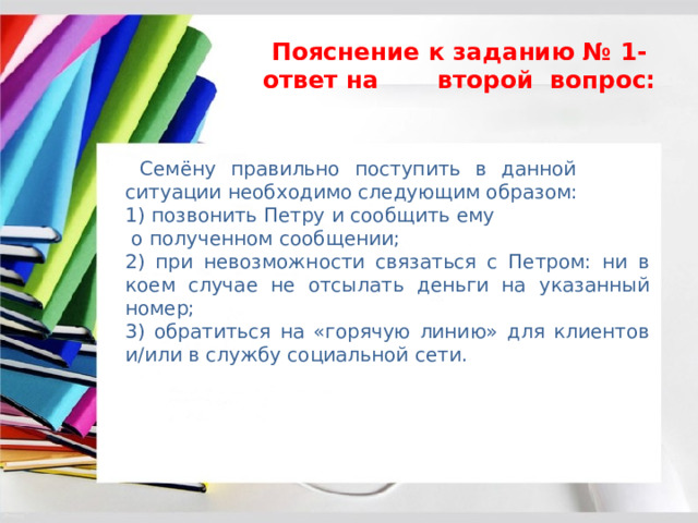 Пояснение к заданию № 1- ответ на второй вопрос:  Семёну правильно поступить в данной ситуации необходимо следующим образом: 1) позвонить Петру и сообщить ему о полученном сообщении; 2) при невозможности связаться с Петром: ни в коем случае не отсылать деньги на указанный номер; 3) обратиться на «горячую линию» для клиентов и/или в службу социальной сети. 
