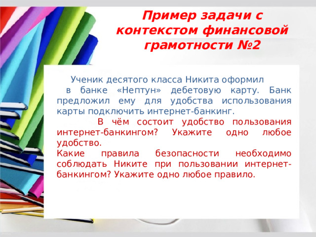Пример задачи с контекстом финансовой грамотности №2  Ученик десятого класса Никита оформил в банке «Нептун» дебетовую карту. Банк предложил ему для удобства использования карты подключить интернет-банкинг.  В чём состоит удобство пользования интернет-банкингом? Укажите одно любое удобство. Какие правила безопасности необходимо соблюдать Никите при пользовании интернет-банкингом? Укажите одно любое правило. 