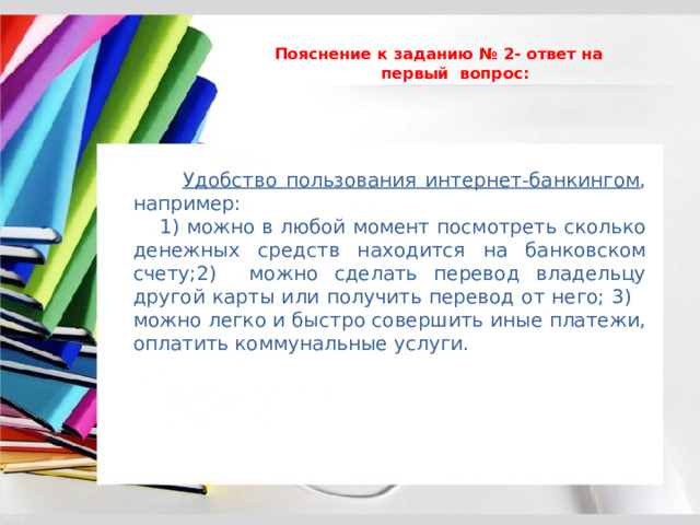  Пояснение к заданию № 2- ответ на первый вопрос:    Удобство пользования интернет-банкингом , например:  1) можно в любой момент посмотреть сколько денежных средств находится на банковском счету;2) можно сделать перевод владельцу другой карты или получить перевод от него; 3) можно легко и быстро совершить иные платежи, оплатить коммунальные услуги. 