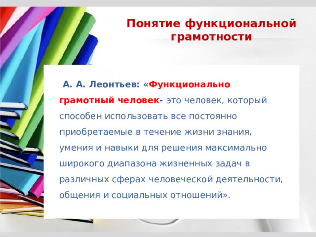 Понятие функциональной грамотности  А. А. Леонтьев: « Функционально грамотный человек - это человек, который способен использовать все постоянно приобретаемые в течение жизни знания, умения и навыки для решения максимально широкого диапазона жизненных задач в различных сферах человеческой деятельности, общения и социальных отношений». 