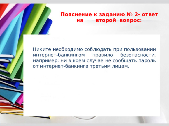 Пояснение к заданию № 2- ответ на второй вопрос:   Никите необходимо соблюдать при пользовании интернет-банкингом правило безопасности, например: ни в коем случае не сообщать пароль от интернет-банкинга третьим лицам. 