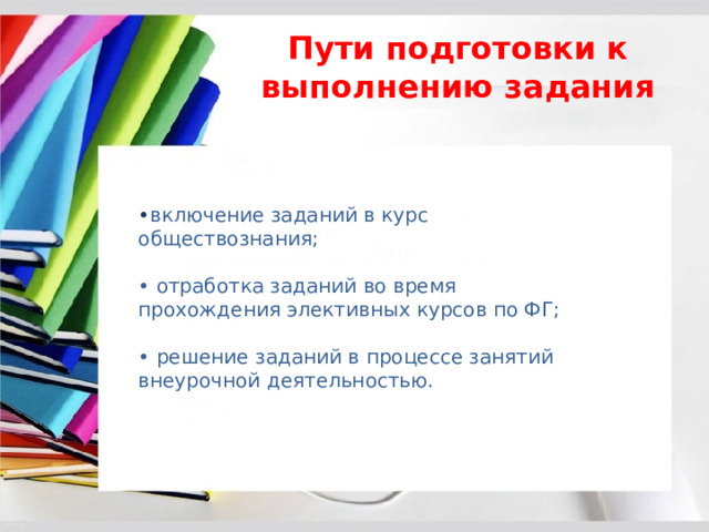 Пути подготовки к выполнению задания • включение заданий в курс обществознания; • отработка заданий во время прохождения элективных курсов по ФГ; • решение заданий в процессе занятий внеурочной деятельностью. 