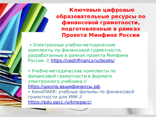    Ключевые цифровые образовательные ресурсы по финансовой грамотности, подготовленные в рамках Проекта Минфина России  • Электронные учебно-методические комплекты по финансовой грамотности, разработанные в рамках проекта Минфина России. // https://vashifinancy.ru/books/ • Учебно-методические комплекты по финансовой грамотности в формате электронного учебника // https://школа.вашифинансы.рф . • КиноПАКК: учебные фильмы по финансовой грамотности для УМК // https://edu.pacc.ru/kinopacc/ . 