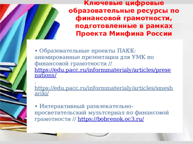 Ключевые цифровые образовательные ресурсы по финансовой грамотности, подготовленные в рамках Проекта Минфина России • Образовательные проекты ПАКК: анимированные презентации для УМК по финансовой грамотности // https://edu.pacc.ru/informmaterialy/articles/presenations/ . https://edu.pacc.ru/informmaterialy/articles/smeshariki/  • Интерактивный развлекательно-просветительский мультсериал по финансовой грамотности // https://bobrenok.oc3.ru/  