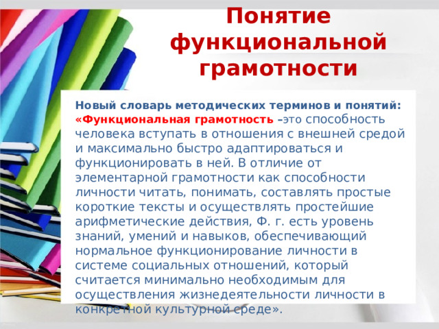 Понятие функциональной грамотности Новый словарь методических терминов и понятий: «Функциональная грамотность – это  способность человека вступать в отношения с внешней средой и максимально быстро адаптироваться и функционировать в ней. В отличие от элементарной грамотности как способности личности читать, понимать, составлять простые короткие тексты и осуществлять простейшие арифметические действия, Ф. г. есть уровень знаний, умений и навыков, обеспечивающий нормальное функционирование личности в системе социальных отношений, который считается минимально необходимым для осуществления жизнедеятельности личности в конкретной культурной среде». 