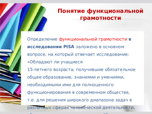 Понятие функциональной грамотности Определение функциональной грамотности в исследовании PISA заложено в основном вопросе, на который отвечает исследование: «Обладают ли учащиеся 15-летнего возраста, получившие обязательное общее образование, знаниями и умениями, необходимыми ими для полноценного функционирования в современном обществе, т.е. для решения широкого диапазона задач в различных сферах человеческой деятельности, общения и социальных отношений?». 