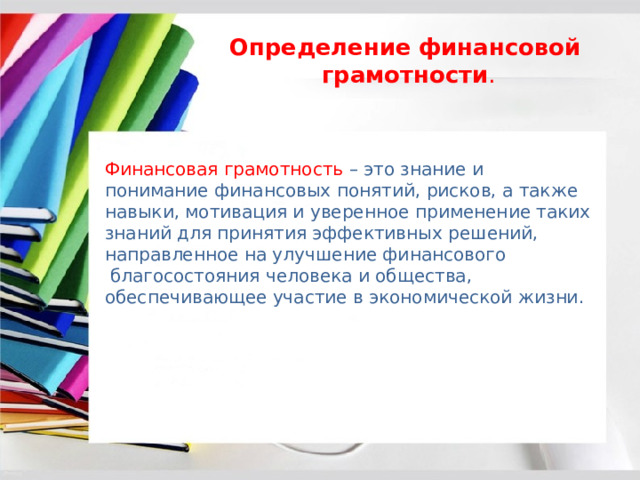 Определение   финансовой    грамотности . Финансовая грамотность   – это знание и понимание финансовых понятий, рисков, а также навыки, мотивация и уверенное применение таких знаний для принятия эффективных решений, направленное на улучшение финансового  благосостояния человека и общества, обеспечивающее участие в экономической жизни. 