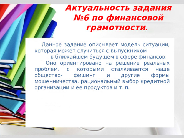 Актуальность задания №6 по финансовой грамотности .  Данное задание описывает модель ситуации, которая может случиться с выпускником в ближайшем будущем в сфере финансов.  Оно ориентировано на решение реальных проблем, с которыми сталкивается наше общество- фишинг и другие формы мошенничества, рациональный выбор кредитной организации и ее продуктов и т. п.  